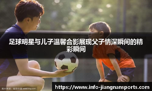 足球明星与儿子温馨合影展现父子情深瞬间的精彩瞬间